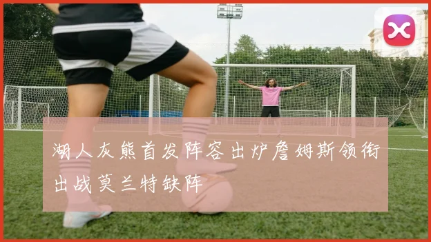 湖人灰熊首发阵容出炉詹姆斯领衔出战莫兰特缺阵