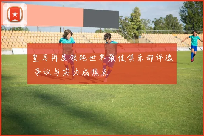皇马再度领跑世界最佳俱乐部评选 争议与实力成焦点