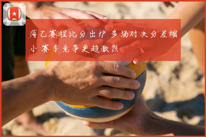 菏乙赛程比分出炉 多场对决分差缩小 赛季竞争更趋激烈