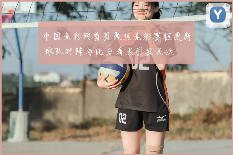 中国竞彩网首页聚焦竞彩赛程更新 球队对阵与比分看点引发关注