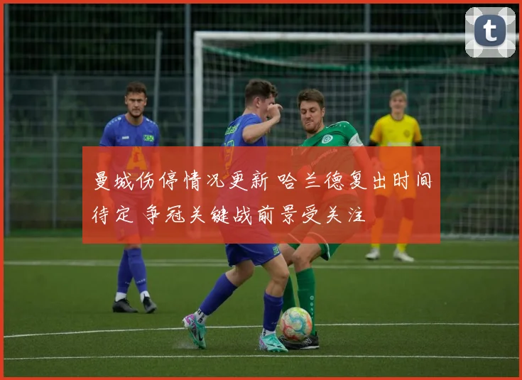曼城伤停情况更新 哈兰德复出时间待定 争冠关键战前景受关注