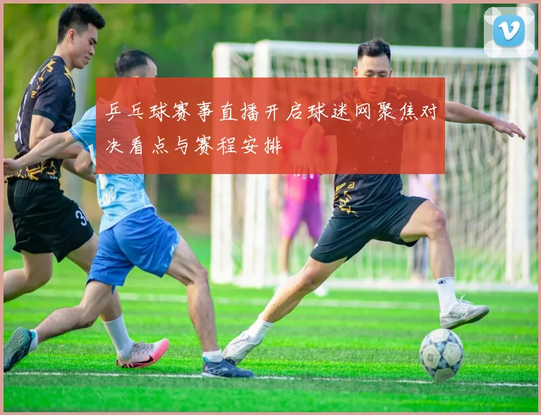 乒乓球赛事直播开启球迷网聚焦对决看点与赛程安排