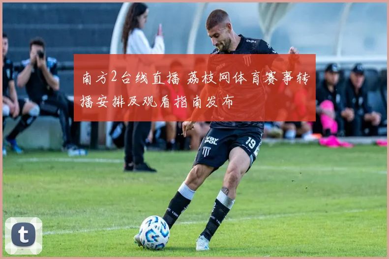 南方2台线直播 荔枝网体育赛事转播安排及观看指南发布