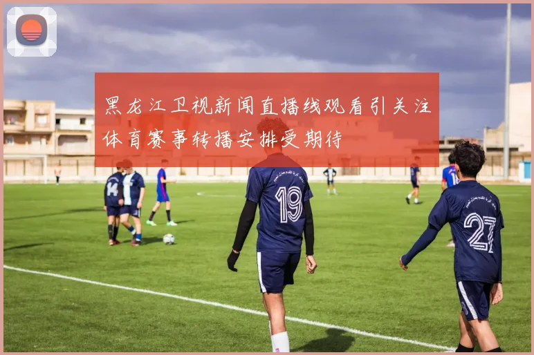 黑龙江卫视新闻直播线观看引关注体育赛事转播安排受期待