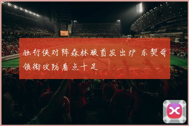 独行侠对阵森林狼首发出炉 东契奇领衔攻防看点十足