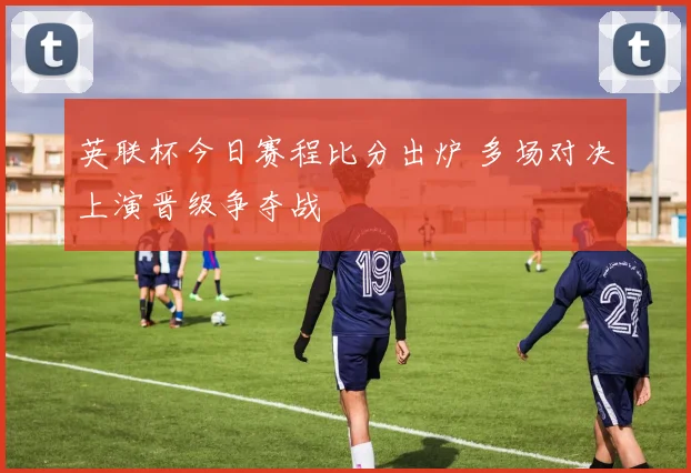 英联杯今日赛程比分出炉 多场对决上演晋级争夺战