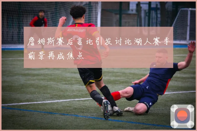 詹姆斯赛后言论引发讨论湖人赛季前景再成焦点