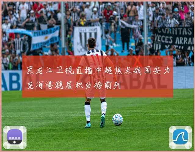 黑龙江卫视直播中超焦点战国安力克海港稳居积分榜前列