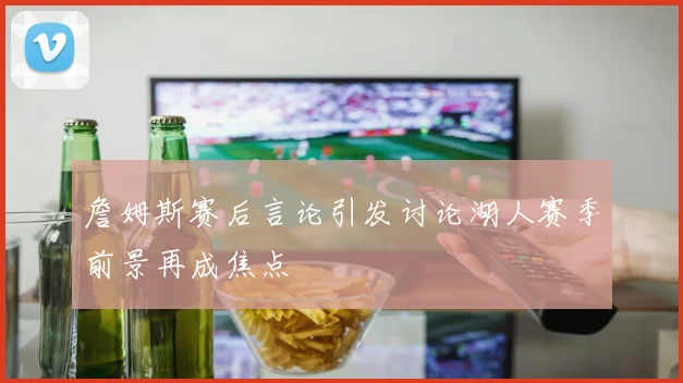 詹姆斯赛后言论引发讨论湖人赛季前景再成焦点