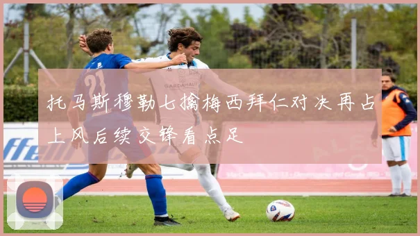 托马斯穆勒七擒梅西拜仁对决再占上风后续交锋看点足