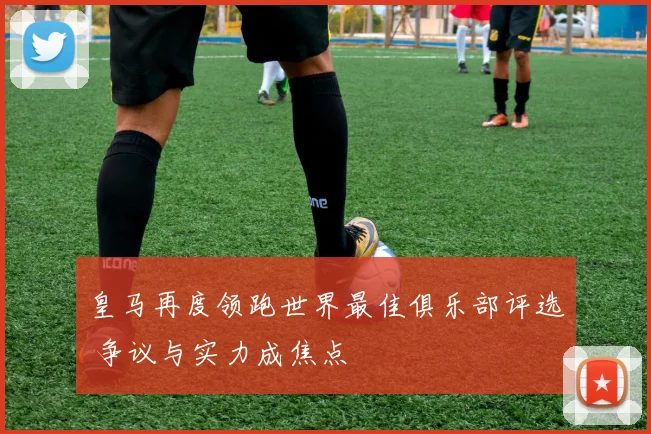 皇马再度领跑世界最佳俱乐部评选 争议与实力成焦点