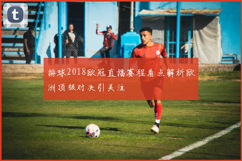 排球2018欧冠直播赛程看点解析欧洲顶级对决引关注
