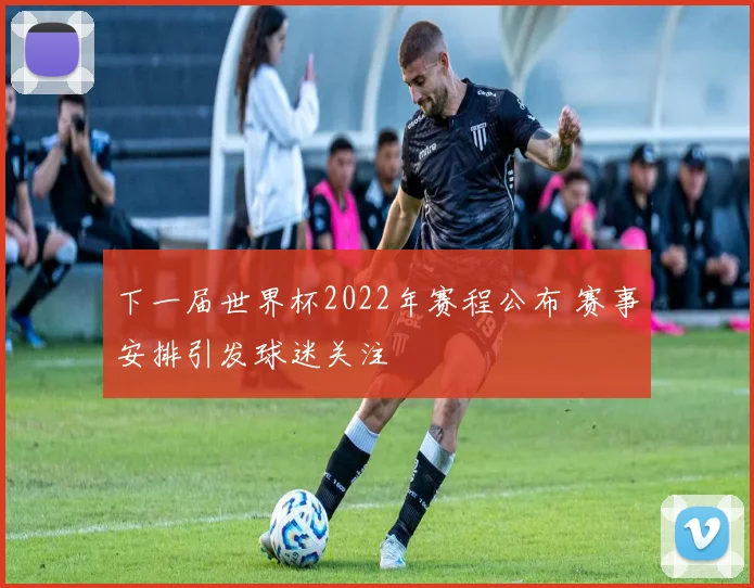 下一届世界杯2022年赛程公布 赛事安排引发球迷关注