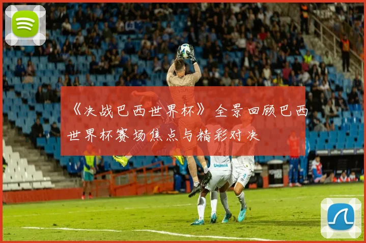 《决战巴西世界杯》全景回顾巴西世界杯赛场焦点与精彩对决